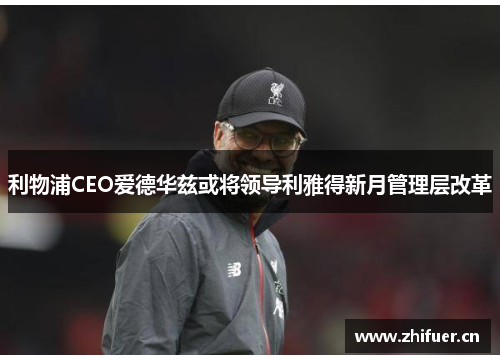 利物浦CEO爱德华兹或将领导利雅得新月管理层改革