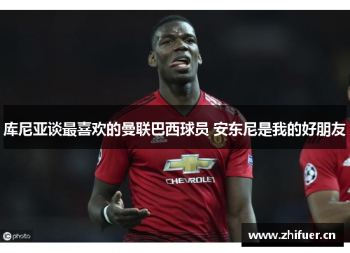 库尼亚谈最喜欢的曼联巴西球员 安东尼是我的好朋友